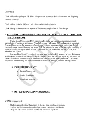 Chebyshev).
CO 6: Able to design Digital FIR filters using window techniques,Fouriour methods and frequency
sampling technique..
CO 7: Ability to design different kinds of interpolator and decimator.
CO 8: Ability to demonstrate the impacts of finite word length effects in filter design.
7. BRIEF NOTE ON THE IMPORTANTANCE OF THE COURSE AND HOW IT FITS IN TO
THE CURRICULAM
Digital Signal Processing (DSP) is concerned with the representation, transformation and
manipulation of signals on a computer. After half a century advances, DSP has become an important
field, and has penetrated a wide range of application systems, such as consumer electronics, digital
communications, medical imaging and so on. With the dramatic increase of the processing capability of
signal processing microprocessors, it is the expectation that the importance and role of DSP is to
accelerate and expand.
Discrete-Time Signal Processing is a general term including DSP as a special case. This course
will introduce the basic concepts and techniques for processing discrete-time signal. By the end of this
course, the students should be able to understand the most important principles in DSP. The course
emphasizes understanding and implementations of theoretical concepts, methods and algorithms.
8. PREREQUISITES, IF ANY
 Laplace Transforms
 Fourier Transforms
 Signals and systems
9. INSTRUCTIONAL LEARNING OUTCOMES
UNIT-I (INTRODUCTION)
1) Students can understand the concept of discrete time signals & sequences.
2) Analyze and implement digital signal processing systems in time domain.
3) They can solve linear constant coefficient difference equations.
 
