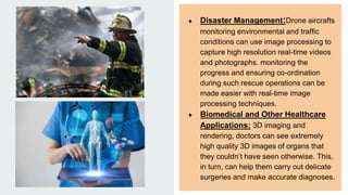 ● Disaster Management:Drone aircrafts
monitoring environmental and traffic
conditions can use image processing to
capture high resolution real-time videos
and photographs. monitoring the
progress and ensuring co-ordination
during such rescue operations can be
made easier with real-time image
processing techniques.
● Biomedical and Other Healthcare
Applications: 3D imaging and
rendering, doctors can see extremely
high quality 3D images of organs that
they couldn’t have seen otherwise. This,
in turn, can help them carry out delicate
surgeries and make accurate diagnoses.
 