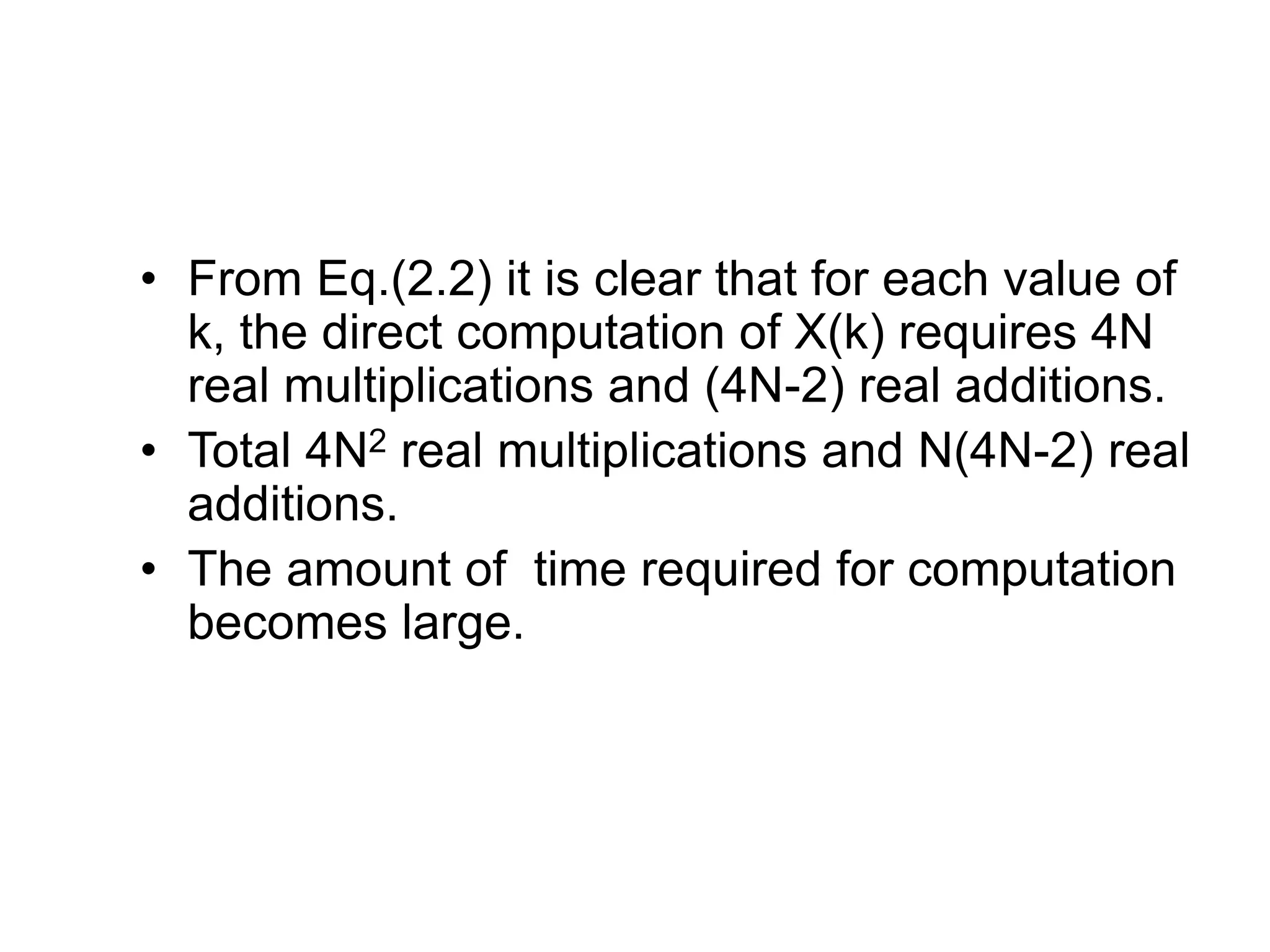 • From Eq.(2.2) it is clear that for each value of k, the direct computation of X(k) requires 4N real multiplications and (4N-2) real additions. • Total 4N2 real multiplications and N(4N-2) real additions. • The amount of time required for computation becomes large. 