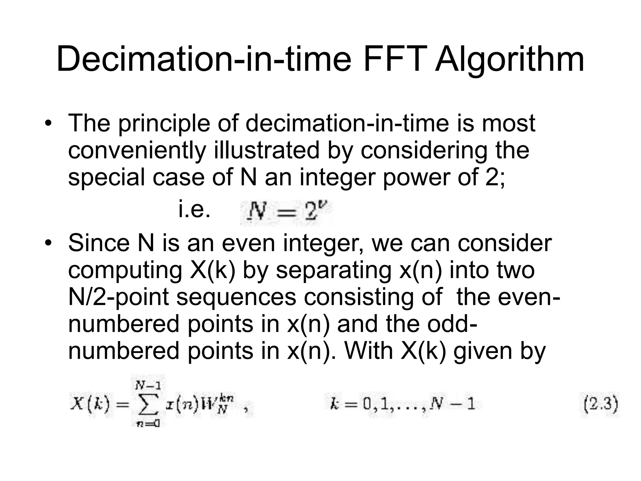 Decimation-in-time FFT Algorithm • The principle of decimation-in-time is most conveniently illustrated by considering the special case of N an integer power of 2; i.e. • Since N is an even integer, we can consider computing X(k) by separating x(n) into two N/2-point sequences consisting of the even- numbered points in x(n) and the odd- numbered points in x(n). With X(k) given by 