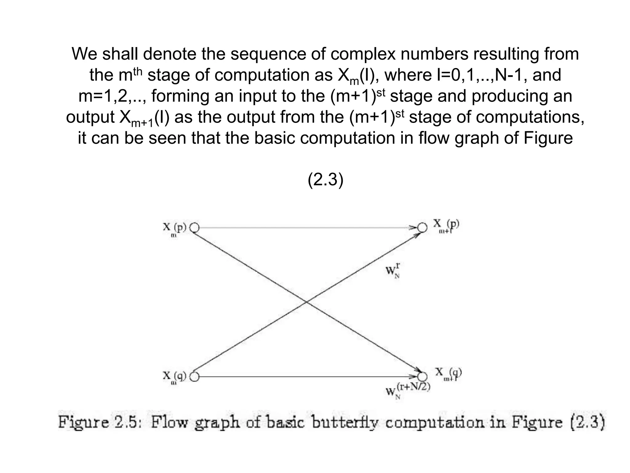 We shall denote the sequence of complex numbers resulting from the mth stage of computation as Xm(l), where l=0,1,..,N-1, and m=1,2,.., forming an input to the (m+1)st stage and producing an output Xm+1(l) as the output from the (m+1)st stage of computations, it can be seen that the basic computation in flow graph of Figure (2.3) 
