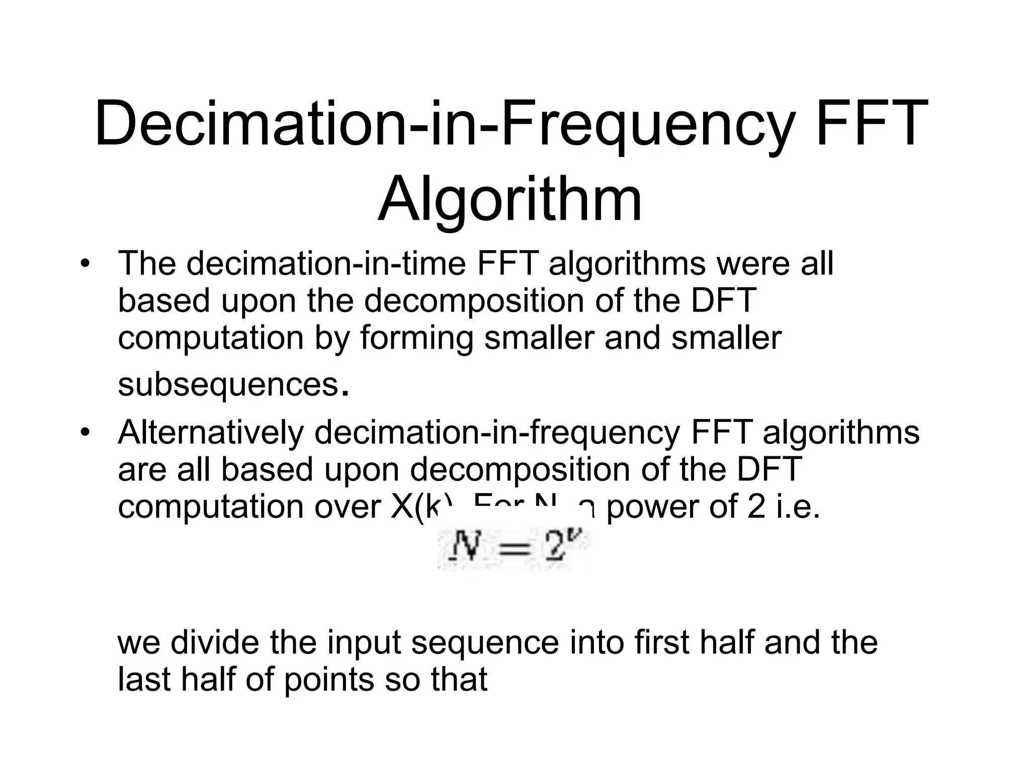 Decimation-in-Frequency FFT Algorithm • The decimation-in-time FFT algorithms were all based upon the decomposition of the DFT computation by forming smaller and smaller subsequences. • Alternatively decimation-in-frequency FFT algorithms are all based upon decomposition of the DFT computation over X(k). For N, a power of 2 i.e. we divide the input sequence into first half and the last half of points so that 