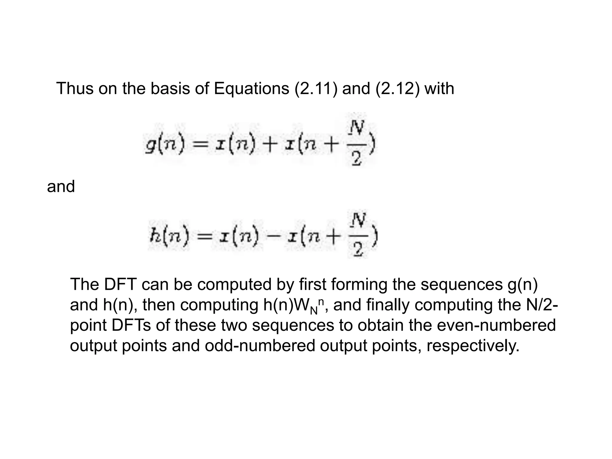 Thus on the basis of Equations (2.11) and (2.12) with and The DFT can be computed by first forming the sequences g(n) and h(n), then computing h(n)WN n, and finally computing the N/2- point DFTs of these two sequences to obtain the even-numbered output points and odd-numbered output points, respectively. 