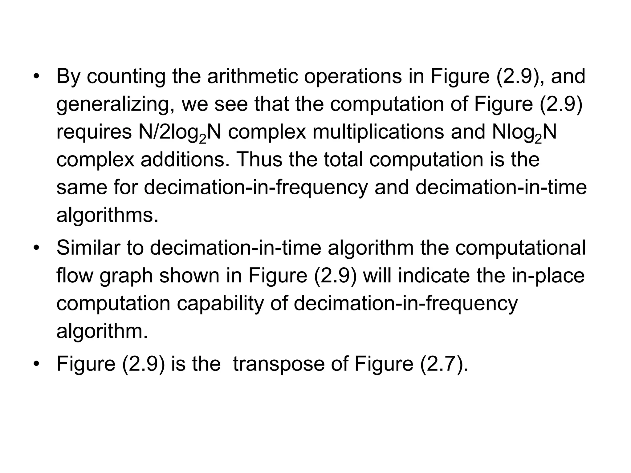 • By counting the arithmetic operations in Figure (2.9), and generalizing, we see that the computation of Figure (2.9) requires N/2log2N complex multiplications and Nlog2N complex additions. Thus the total computation is the same for decimation-in-frequency and decimation-in-time algorithms. • Similar to decimation-in-time algorithm the computational flow graph shown in Figure (2.9) will indicate the in-place computation capability of decimation-in-frequency algorithm. • Figure (2.9) is the transpose of Figure (2.7). 