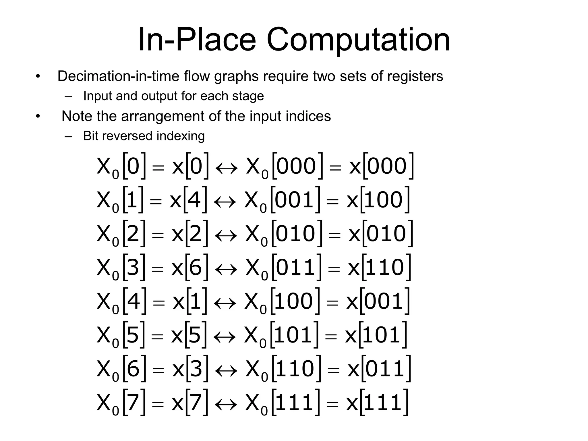 In-Place Computation • Decimation-in-time flow graphs require two sets of registers – Input and output for each stage • Note the arrangement of the input indices – Bit reversed indexing                                                                 111 x 111 X 7 x 7 X 011 x 110 X 3 x 6 X 101 x 101 X 5 x 5 X 001 x 100 X 1 x 4 X 110 x 011 X 6 x 3 X 010 x 010 X 2 x 2 X 100 x 001 X 4 x 1 X 000 x 000 X 0 x 0 X 0 0 0 0 0 0 0 0 0 0 0 0 0 0 0 0                         