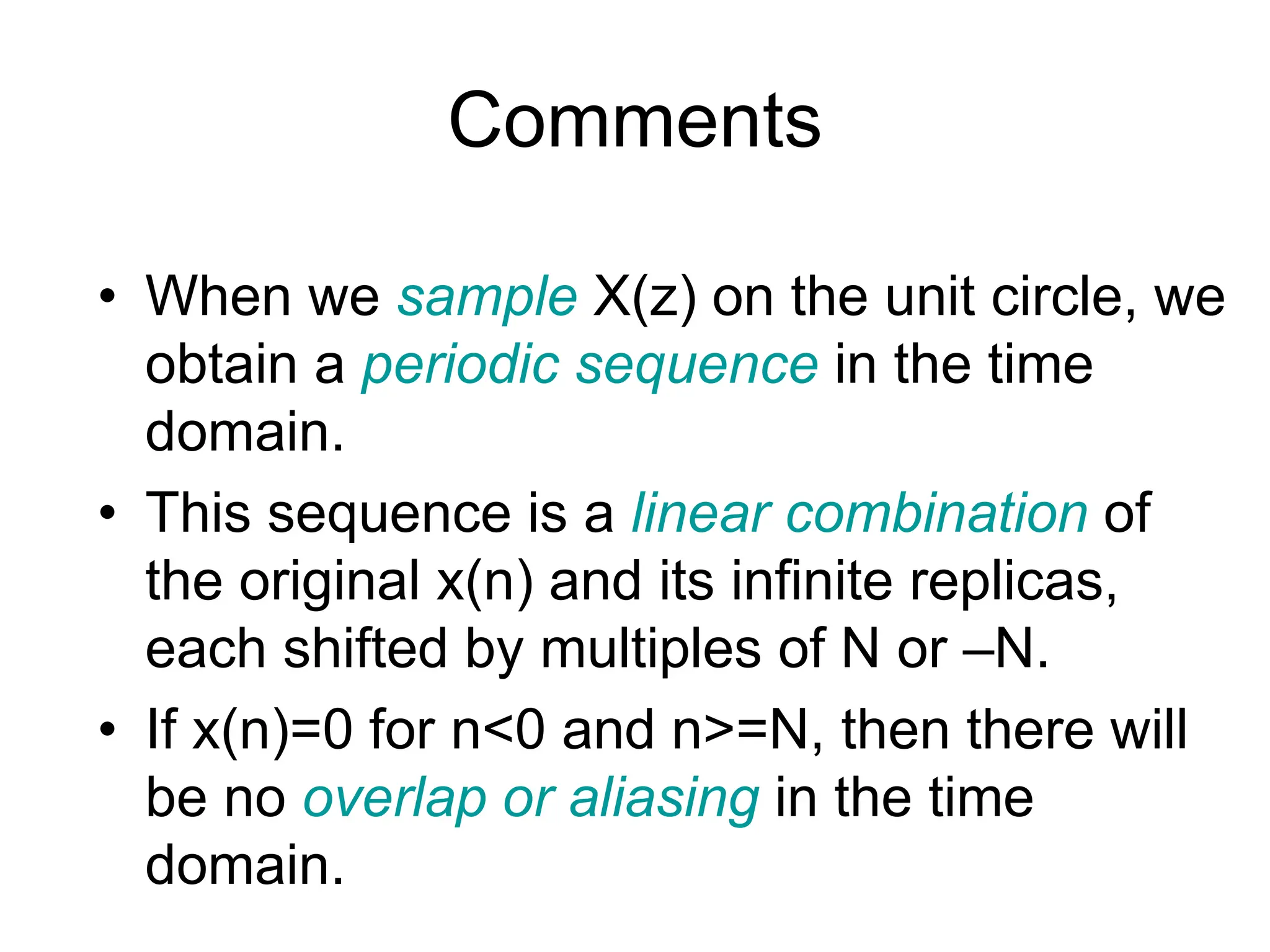 Comments • When we sample X(z) on the unit circle, we obtain a periodic sequence in the time domain. • This sequence is a linear combination of the original x(n) and its infinite replicas, each shifted by multiples of N or –N. • If x(n)=0 for n<0 and n>=N, then there will be no overlap or aliasing in the time domain. 