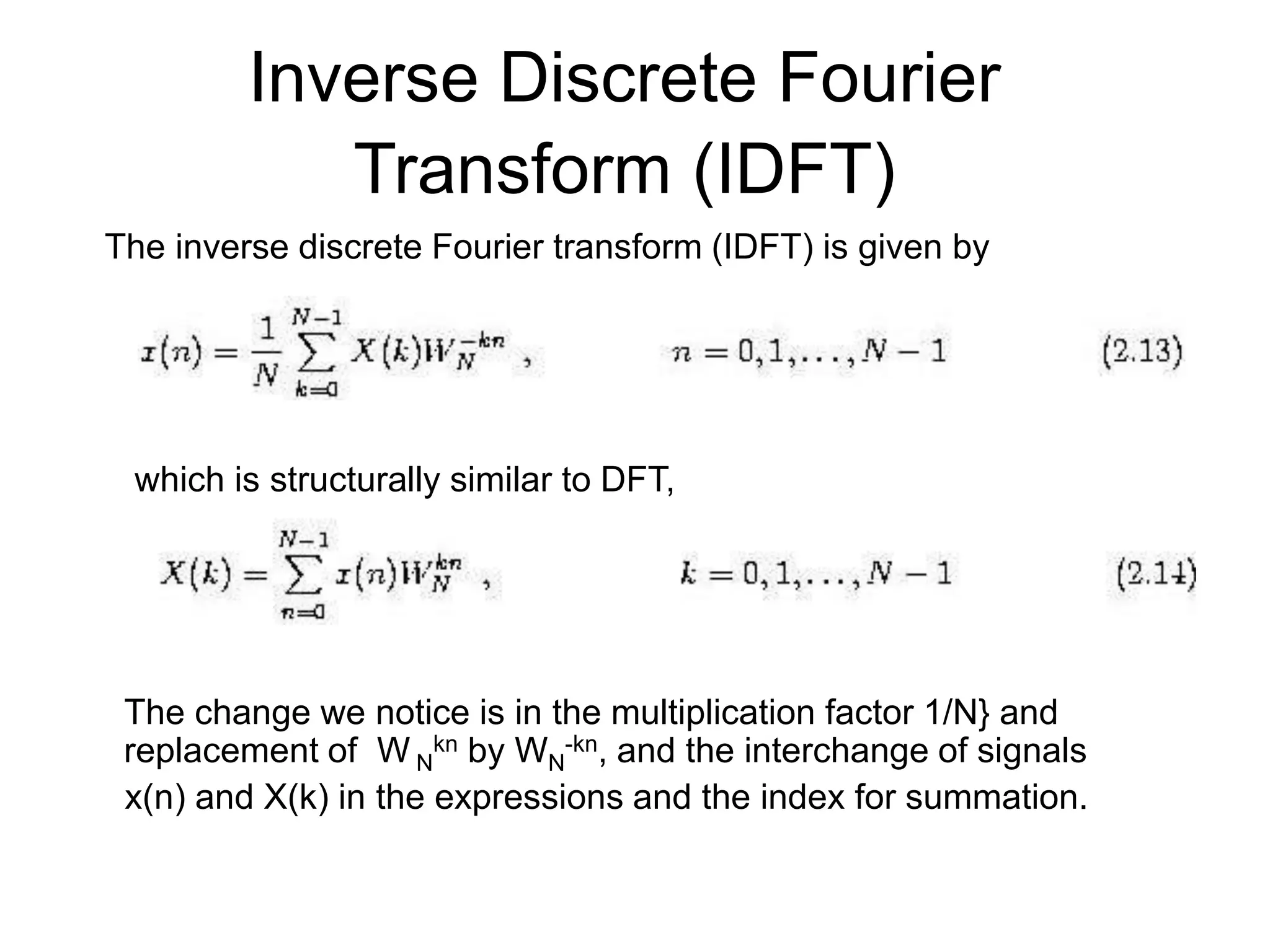 Inverse Discrete Fourier Transform (IDFT) The inverse discrete Fourier transform (IDFT) is given by which is structurally similar to DFT, The change we notice is in the multiplication factor 1/N} and replacement of W N kn by WN -kn, and the interchange of signals x(n) and X(k) in the expressions and the index for summation. 