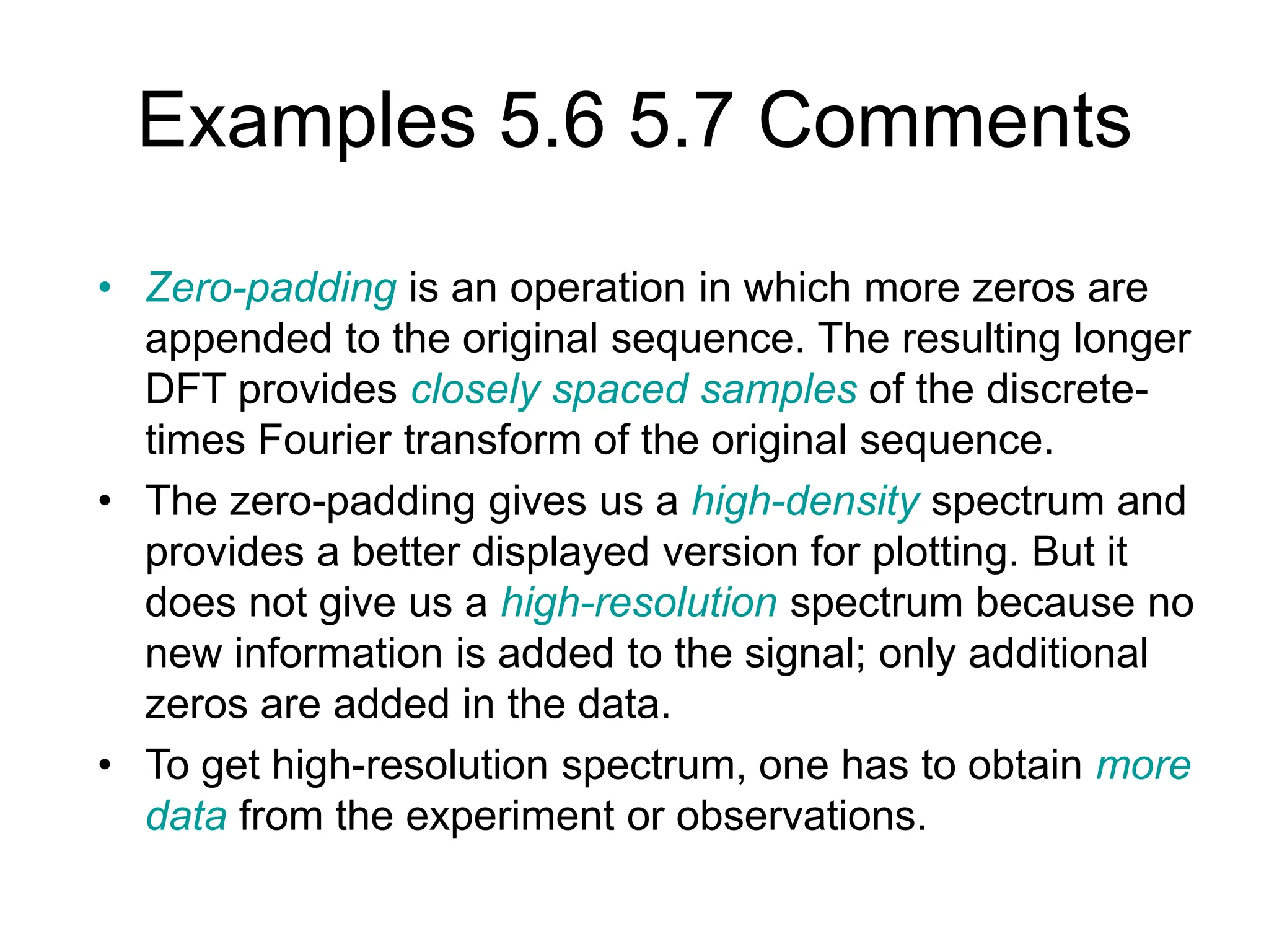 Examples 5.6 5.7 Comments • Zero-padding is an operation in which more zeros are appended to the original sequence. The resulting longer DFT provides closely spaced samples of the discrete- times Fourier transform of the original sequence. • The zero-padding gives us a high-density spectrum and provides a better displayed version for plotting. But it does not give us a high-resolution spectrum because no new information is added to the signal; only additional zeros are added in the data. • To get high-resolution spectrum, one has to obtain more data from the experiment or observations. 