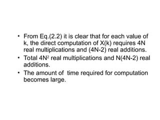 • From Eq.(2.2) it is clear that for each value of
k, the direct computation of X(k) requires 4N
real multiplications and (4N-2) real additions.
• Total 4N2
real multiplications and N(4N-2) real
additions.
• The amount of time required for computation
becomes large.
 