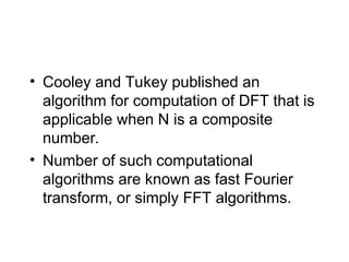 • Cooley and Tukey published an
algorithm for computation of DFT that is
applicable when N is a composite
number.
• Number of such computational
algorithms are known as fast Fourier
transform, or simply FFT algorithms.
 
