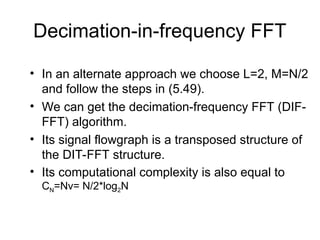 Decimation-in-frequency FFT
• In an alternate approach we choose L=2, M=N/2
and follow the steps in (5.49).
• We can get the decimation-frequency FFT (DIF-
FFT) algorithm.
• Its signal flowgraph is a transposed structure of
the DIT-FFT structure.
• Its computational complexity is also equal to
CN=Nv= N/2*log2N
 