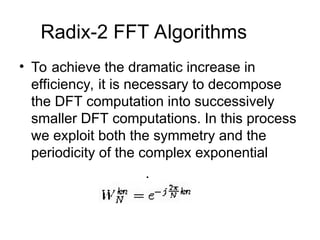 Radix-2 FFT Algorithms
• To achieve the dramatic increase in
efficiency, it is necessary to decompose
the DFT computation into successively
smaller DFT computations. In this process
we exploit both the symmetry and the
periodicity of the complex exponential
.
 
