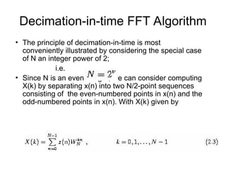 Decimation-in-time FFT Algorithm
• The principle of decimation-in-time is most
conveniently illustrated by considering the special case
of N an integer power of 2;
i.e.
• Since N is an even integer, we can consider computing
X(k) by separating x(n) into two N/2-point sequences
consisting of the even-numbered points in x(n) and the
odd-numbered points in x(n). With X(k) given by
 