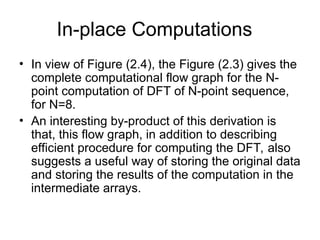In-place Computations
• In view of Figure (2.4), the Figure (2.3) gives the
complete computational flow graph for the N-
point computation of DFT of N-point sequence,
for N=8.
• An interesting by-product of this derivation is
that, this flow graph, in addition to describing
efficient procedure for computing the DFT, also
suggests a useful way of storing the original data
and storing the results of the computation in the
intermediate arrays.
 