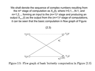 We shall denote the sequence of complex numbers resulting from
the mth
stage of computation as Xm(l), where l=0,1,..,N-1, and
m=1,2,.., forming an input to the (m+1)st
stage and producing an
output Xm+1(l) as the output from the (m+1)st
stage of computations,
it can be seen that the basic computation in flow graph of Figure
(2.3)
 