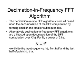 Decimation-in-Frequency FFT
Algorithm
• The decimation-in-time FFT algorithms were all based
upon the decomposition of the DFT computation by
forming smaller and smaller subsequences.
• Alternatively decimation-in-frequency FFT algorithms
are all based upon decomposition of the DFT
computation over X(k). For N, a power of 2 i.e.
we divide the input sequence into first half and the last
half of points so that
 