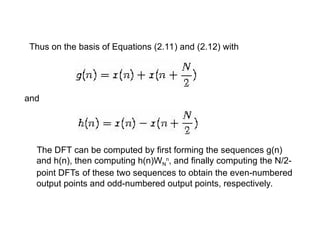 Thus on the basis of Equations (2.11) and (2.12) with
and
The DFT can be computed by first forming the sequences g(n)
and h(n), then computing h(n)WN
n
, and finally computing the N/2-
point DFTs of these two sequences to obtain the even-numbered
output points and odd-numbered output points, respectively.
 