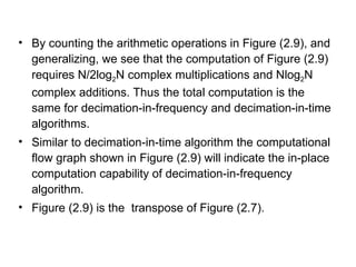 • By counting the arithmetic operations in Figure (2.9), and
generalizing, we see that the computation of Figure (2.9)
requires N/2log2N complex multiplications and Nlog2N
complex additions. Thus the total computation is the
same for decimation-in-frequency and decimation-in-time
algorithms.
• Similar to decimation-in-time algorithm the computational
flow graph shown in Figure (2.9) will indicate the in-place
computation capability of decimation-in-frequency
algorithm.
• Figure (2.9) is the transpose of Figure (2.7).
 