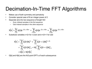 Decimation-In-Time FFT Algorithms
• Makes use of both symmetry and periodicity
• Consider special case of N an integer power of 2
• Separate x[n] into two sequence of length N/2
– Even indexed samples in the first sequence
– Odd indexed samples in the other sequence
• Substitute variables n=2r for n even and n=2r+1 for odd
• G[k] and H[k] are the N/2-point DFT’s of each subsequence
       
















1
N
odd
n
kn
N
/
2
j
1
N
even
n
kn
N
/
2
j
1
N
0
n
kn
N
/
2
j
e
]
n
[
x
e
]
n
[
x
e
]
n
[
x
k
X
   
   
k
H
W
k
G
W
]
1
r
2
[
x
W
W
]
r
2
[
x
W
]
1
r
2
[
x
W
]
r
2
[
x
k
X
k
N
1
2
/
N
0
r
rk
2
/
N
k
N
1
2
/
N
0
r
rk
2
/
N
1
2
/
N
0
r
k
1
r
2
N
1
2
/
N
0
r
rk
2
N





















 