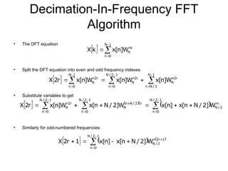 Decimation-In-Frequency FFT
Algorithm
• The DFT equation
• Split the DFT equation into even and odd frequency indexes
• Substitute variables to get
• Similarly for odd-numbered frequencies
  



1
N
0
n
nk
N
W
]
n
[
x
k
X
  











1
N
2
/
N
n
r
2
n
N
1
2
/
N
0
n
r
2
n
N
1
N
0
n
r
2
n
N W
]
n
[
x
W
]
n
[
x
W
]
n
[
x
r
2
X
   
 
















1
2
/
N
0
n
nr
2
/
N
1
2
/
N
0
n
r
2
2
/
N
n
N
1
2
/
N
0
n
r
2
n
N W
]
2
/
N
n
[
x
]
n
[
x
W
]
2
/
N
n
[
x
W
]
n
[
x
r
2
X
     








1
2
/
N
0
n
1
r
2
n
2
/
N
W
]
2
/
N
n
[
x
]
n
[
x
1
r
2
X
 