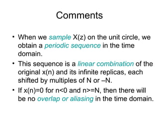 Comments
• When we sample X(z) on the unit circle, we
obtain a periodic sequence in the time
domain.
• This sequence is a linear combination of the
original x(n) and its infinite replicas, each
shifted by multiples of N or –N.
• If x(n)=0 for n<0 and n>=N, then there will
be no overlap or aliasing in the time domain.
 
