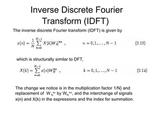Inverse Discrete Fourier
Transform (IDFT)
The inverse discrete Fourier transform (IDFT) is given by
which is structurally similar to DFT,
The change we notice is in the multiplication factor 1/N} and
replacement of W N
kn
by WN
-kn
, and the interchange of signals
x(n) and X(k) in the expressions and the index for summation.
 