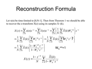 Reconstruction Formula
Let x(n) be time-limited to [0,N-1]. Then from Theorem 1 we should be able
to recover the z-transform X(z) using its samples X~(k).
 

 
 
 
































































1
0
1
1
0
1
0
1
1
0
1
0
1
0
1
0
1
0
1
0
1
1
)
(
~
1
)
(
~
1
)
(
~
1
)
(
~
1
)
(
~
)
(
)
(
N
k
k
N
N
kN
N
N
k
N
n
n
k
N
N
k
N
n
n
kn
N
N
n
n
N
k
kn
N
N
n
n
N
n
n
z
W
z
W
k
X
N
z
W
k
X
N
z
W
k
X
N
z
W
k
X
N
z
n
x
z
n
x
z
X
WN
-kN
=1









1
0
1
1
)
(
~
1
)
(
N
k
k
N
N
z
W
k
X
N
z
z
X
 