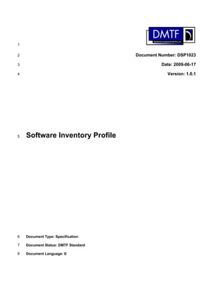 1
2
3
4
5
6
7
8
Document Number: DSP1023
Date: 2009-06-17
Version: 1.0.1
Software Inventory Profile
Document Type: Specification
Document Status: DMTF Standard
Document Language: E
 