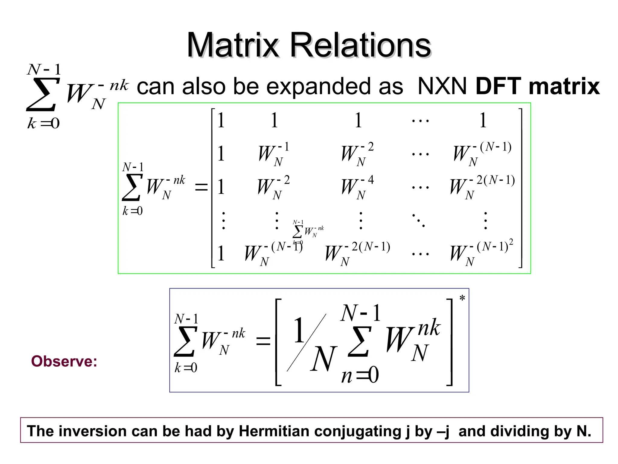 Matrix Relations
Matrix Relations
can also be expanded as NXN DFT matrix



































2
)
1
(
)
1
(
2
)
1
(
)
1
(
2
4
2
)
1
(
2
1
1
0
1
1
1
1
1
1
1
N
N
N
N
N
N
N
N
N
N
N
N
N
N
N
k
nk
N
W
W
W
W
W
W
W
W
W
W













1
0
N
k
nk
N
W
Observe:




1
0
N
k
nk
N
W














1
0
1
*
1
0
N
n
nk
N
W W
N
N
k
nk
N
The inversion can be had by Hermitian conjugating j by –j and dividing by N.
 