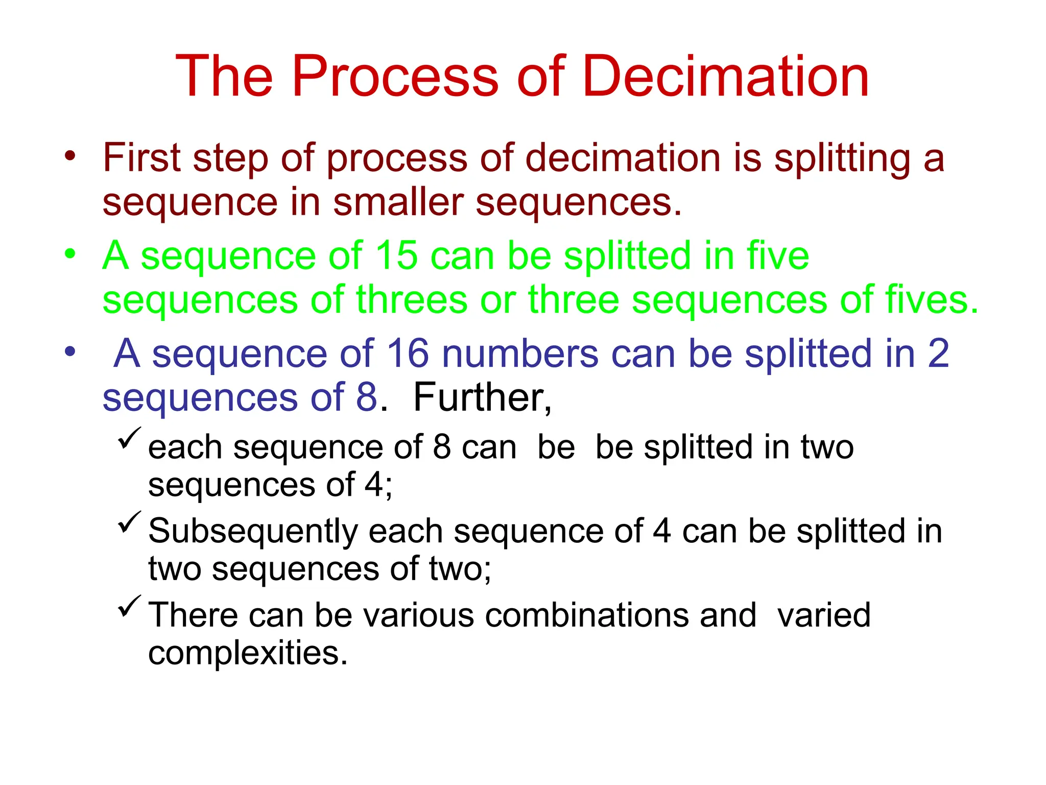 The Process of Decimation
• First step of process of decimation is splitting a
sequence in smaller sequences.
• A sequence of 15 can be splitted in five
sequences of threes or three sequences of fives.
• A sequence of 16 numbers can be splitted in 2
sequences of 8. Further,
each sequence of 8 can be be splitted in two
sequences of 4;
Subsequently each sequence of 4 can be splitted in
two sequences of two;
There can be various combinations and varied
complexities.
 