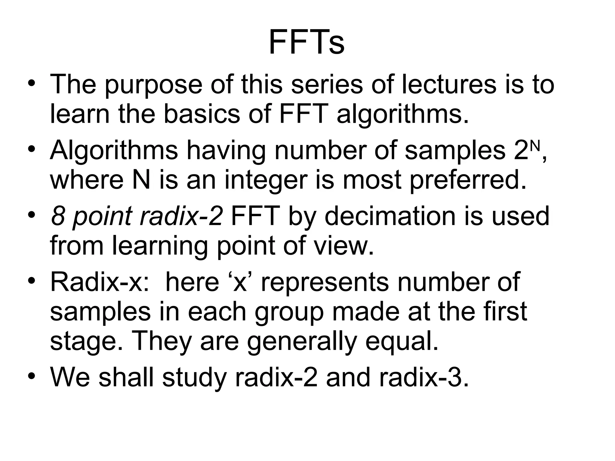 FFTs
• The purpose of this series of lectures is to
learn the basics of FFT algorithms.
• Algorithms having number of samples 2N
,
where N is an integer is most preferred.
• 8 point radix-2 FFT by decimation is used
from learning point of view.
• Radix-x: here ‘x’ represents number of
samples in each group made at the first
stage. They are generally equal.
• We shall study radix-2 and radix-3.
 