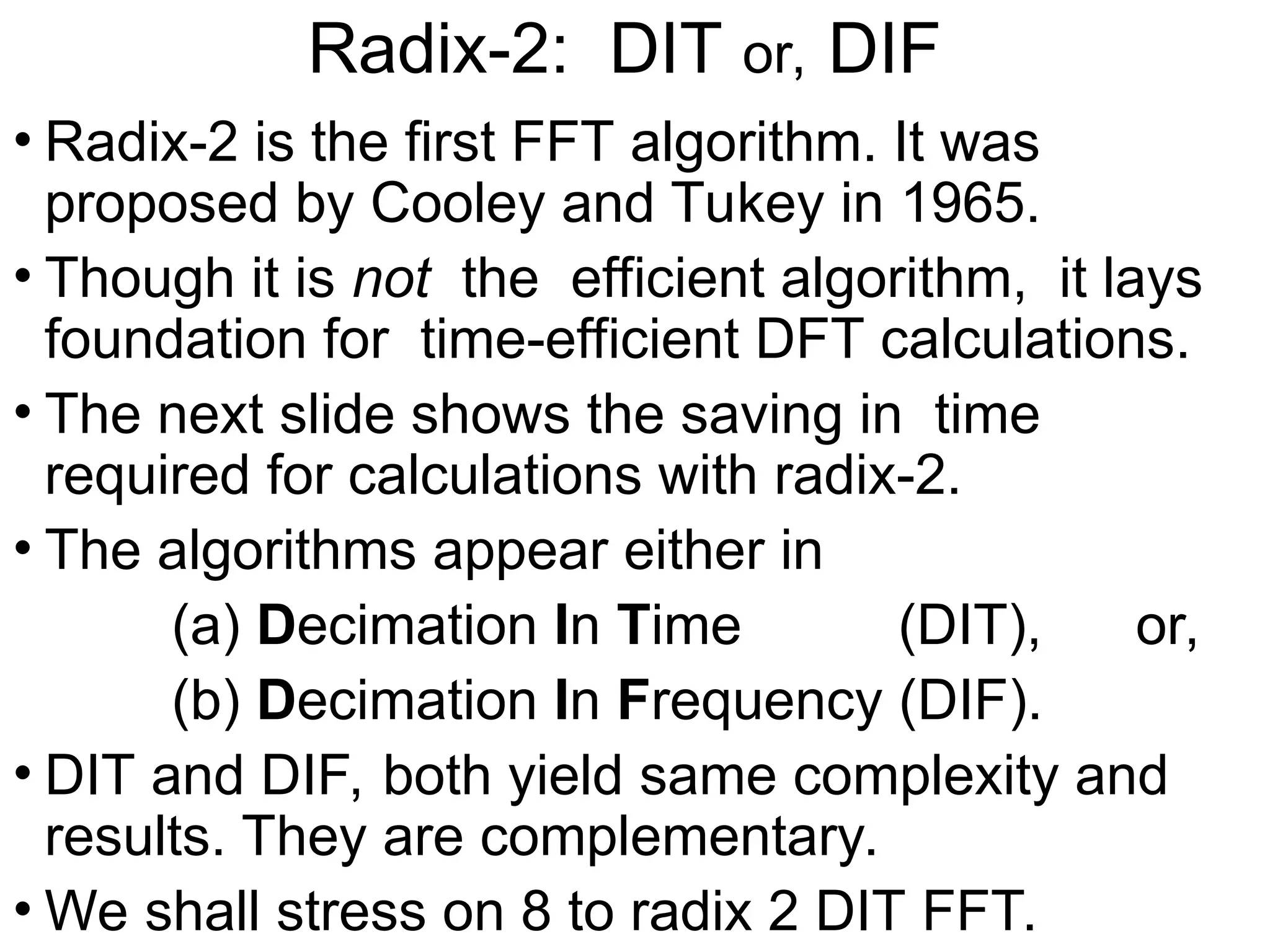 Radix-2: DIT or, DIF
• Radix-2 is the first FFT algorithm. It was
proposed by Cooley and Tukey in 1965.
• Though it is not the efficient algorithm, it lays
foundation for time-efficient DFT calculations.
• The next slide shows the saving in time
required for calculations with radix-2.
• The algorithms appear either in
(a) Decimation In Time (DIT), or,
(b) Decimation In Frequency (DIF).
• DIT and DIF, both yield same complexity and
results. They are complementary.
• We shall stress on 8 to radix 2 DIT FFT.
 