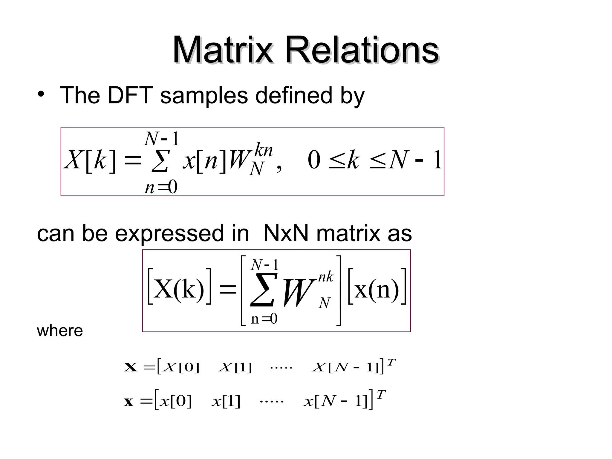 Matrix Relations
Matrix Relations
• The DFT samples defined by
can be expressed in NxN matrix as
where
 T
N
X
X
X ]
[
.....
]
[
]
[ 1
1
0 

X
 T
N
x
x
x ]
[
.....
]
[
]
[ 1
1
0 

x
1
0
,
]
[
]
[
1
0







N
k
W
n
x
k
X
N
n
kn
N
   
x(n)
X(k)
1
0
n






 


N
nk
N
W
 