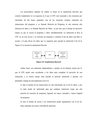 Los procesadores digitales de señales se basan en la arquitectura Harvard, que

consiste simplemente en un esquema en el que el CPU está conectado a dos memorias por

intermedio de dos buses separados; una de las memorias contiene solamente las

instrucciones del programa y es llamada Memoria de Programa, la otra memoria sólo

almacena los datos y es llamada Memoria de Datos , es por esto, que el tiempo de ejecución

mejora ya que se accesa al programa y datos simultáneamente. La instrucción se lleva al

CPU en un solo acceso a la memoria de programa y mientras el bus de datos está libre se

accede a él para llevar los datos que se requieren para ejecutar la instrucción [12]. En la

Figura 3-8 se muestra la arquitectura Harvard.



                             Memoria                          Memoria
                               de                 CPU            de
                              datos                           programa


                               Figura 3-8 Arquitectura Harvard


        Ambos buses son totalmente independientes y pueden ser de distintos anchos por lo

que el CPU puede estar accediendo a los datos para completar la ejecución de una

instrucción, y al mismo tiempo estar leyendo la próxima instrucción a ejecutar. Las

principales ventajas de esta arquitectura son [13]:

        a) Que el tamaño de las instrucciones no está relacionado con el de los datos, y por

        lo tanto puede ser optimizado para que cualquier instrucción ocupe una sola

        posición de memoria de programa, logrando así mayor velocidad y menor longitud

        de programa.

        b) Que el tiempo de acceso a las instrucciones puede superponerse con el de los

        datos, logrando una mayor velocidad de operación.
 