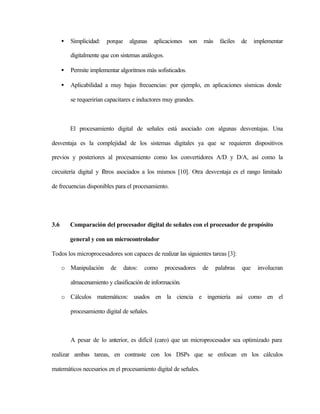 •   Simplicidad:   porque     algunas   aplicaciones   son   más    fáciles   de    implementar

          digitalmente que con sistemas análogos.

      •   Permite implementar algoritmos más sofisticados.

      •   Aplicabilidad a muy bajas frecuencias: por ejemplo, en aplicaciones sísmicas donde

          se requerirían capacitares e inductores muy grandes.



          El procesamiento digital de señales está asociado con algunas desventajas. Una

desventaja es la complejidad de los sistemas digitales ya que se requieren dispositivos

previos y posteriores al procesamiento como los convertidores A/D y D/A, así como la

circuitería digital y fltros asociados a los mismos [10]. Otra desventaja es el rango limitado
                      i

de frecuencias disponibles para el procesamiento.




3.6       Comparación del procesador digital de señales con el procesador de propósito

          general y con un microcontrolador

Todos los microprocesadores son capaces de realizar las siguientes tareas [3]:

      o Manipulación       de     datos:   como     procesadores   de    palabras   que    involucran

          almacenamiento y clasificación de información.

      o Cálculos matemáticos: usados en la ciencia e ingeniería así como en el

          procesamiento digital de señales.



          A pesar de lo anterior, es difícil (caro) que un microprocesador sea optimizado para

realizar ambas tareas, en contraste con los DSPs que se enfocan en los cálculos

matemáticos necesarios en el procesamiento digital de señales.
 