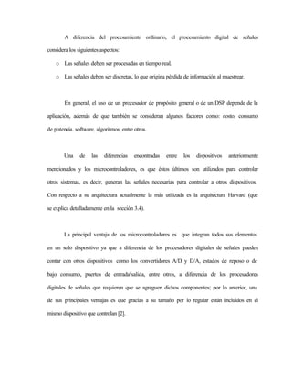 A diferencia del procesamiento ordinario, el procesamiento digital de señales

considera los siguientes aspectos:

    o Las señales deben ser procesadas en tiempo real.

    o Las señales deben ser discretas, lo que origina pérdida de información al muestrear.



        En general, el uso de un procesador de propósito general o de un DSP depende de la

aplicación, además de que también se consideran algunos factores como: costo, consumo

de potencia, software, algoritmos, entre otros.



       Una     de   las   diferencias    encontradas   entre   los   dispositivos   anteriormente

mencionados y los microcontroladores, es que éstos últimos son utilizados para controlar

otros sistemas, es decir, generan las señales necesarias para controlar a otros dispositivos.

Con respecto a su arquitectura actualmente la más utilizada es la arquitectura Harvard (que

se explica detalladamente en la sección 3.4).



       La principal ventaja de los microcontroladores es que integran todos sus elementos

en un solo dispositivo ya que a diferencia de los procesadores digitales de señales pueden

contar con otros dispositivos como los convertidores A/D y D/A, estados de reposo o de

bajo consumo, puertos de entrada/salida, entre otros, a diferencia de los procesadores

digitales de señales que requieren que se agreguen dichos componentes; por lo anterior, una

de sus principales ventajas es que gracias a su tamaño por lo regular están incluidos en el

mismo dispositivo que controlan [2].
 