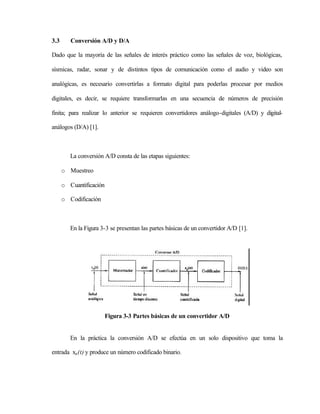 3.3      Conversión A/D y D/A

Dado que la mayoría de las señales de interés práctico como las señales de voz, biológicas,

sísmicas, radar, sonar y de distintos tipos de comunicación como el audio y video son

analógicas, es necesario convertirlas a formato digital para poderlas procesar por medios

digitales, es decir, se requiere transformarlas en una secuencia de números de precisión

finita; para realizar lo anterior se requieren convertidores análogo-digitales (A/D) y digital-

análogos (D/A) [1].



         La conversión A/D consta de las etapas siguientes:

      o Muestreo

      o Cuantificación

      o Codificación



         En la Figura 3-3 se presentan las partes básicas de un convertidor A/D [1].




                         Figura 3-3 Partes básicas de un convertidor A/D


         En la práctica la conversión A/D se efectúa en un solo dispositivo que toma la

entrada xa (t) y produce un número codificado binario.
 