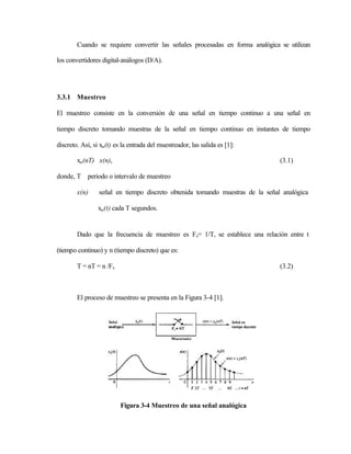 Cuando se requiere convertir las señales procesadas en forma analógica se utilizan

los convertidores digital-análogos (D/A).




3.3.1 Muestreo

El muestreo consiste en la conversión de una señal en tiempo continuo a una señal en

tiempo discreto tomando muestras de la señal en tiempo continuo en instantes de tiempo

discreto. Así, si xa (t) es la entrada del muestreador, las salida es [1]:

        xa (nT) x(n),                                                          (3.1)

donde, T periodo o intervalo de muestreo

        x(n)     señal en tiempo discreto obtenida tomando muestras de la señal analógica

                 xa (t) cada T segundos.


        Dado que la frecuencia de muestreo es Fs= 1/T, se establece una relación entre t

(tiempo continuo) y n (tiempo discreto) que es:

        T = nT = n /Fs                                                         (3.2)



        El proceso de muestreo se presenta en la Figura 3-4 [1].




                          Figura 3-4 Muestreo de una señal analógica
 
