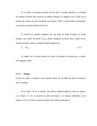 Si se conoce la frecuencia máxima de una señal, se puede especificar la velocidad

de muestreo necesaria para convertir las señales analógicas en digitales, esto se logra con el

teorema de muestreo que fue introducido por Nyquist (1929) y posteriormente popularizado

en el clásico artículo de Shannon (1949.) [1].



          El teorema de muestreo establece que una señal de banda limitada, en tiempo

continuo, cuya mayor frecuencia es F , puede recuperarse de forma única a partir de sus
                                    máx


muestras siempre y cuando se cumpla la relación siguiente [1]:

          Fs     2Fmáx                                                             (3.3)



          Si cumple con la relación anterior se evitará el fenómeno de aliasing que se explica

en la siguiente sección.




3.3.1.1        Aliasing

Cuando una señal se muestrea a una velocidad menor que el doble del ancho de banda, la

señal se traslapa.



          En la Figura 3-5 (a) se muestra una señal de banda limitada así como su espectro,

en la Figura 3-5 (b) se presenta la señal muestreada y su espectro; finalmente, en las

Figuras 3-5 (c) y 3-5 (d) se presenta el espectro de la señal con aliasing [1].
 