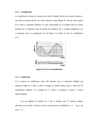 3.3.2 Cuantificación

La cuantificación consiste en convertir una señal de tiempo discreto con valores continuos a

una señal en tiempo discreto con valores discretos (señal digital). El valor de cada muestra

de la señal se representa mediante un valor seleccionado de un conjunto finito de valores

posibles [1]. La diferencia entre l muestra sin cuantificar x y la salida cuantificada x q (n)
                                  a                         (n)

se denomina error de cuantificación. En la Figura 3-6 muestra el error de cuantificación

[11].




                             Figura 3-6 Error de cuantificación



3.3.3 Codificación

En el proceso de codificación, cada valor discreto xq (n) se representa mediante una

secuencia binaria de b bits, es decir, se asigna un número binario único a cada nivel de

cuantificación diferente. Si se dispone de L niveles se requerirán al menos L niveles

binarios distintos.


        Con una longitud de palabra de b bits se pueden crear 2b números binarios

diferentes, por lo tanto, el número de bits necesarios para el codificador es b    log2 L (ya

que 2b L).
 