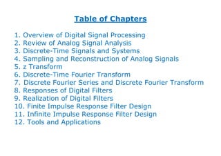 Table of Chapters
1. Overview of Digital Signal Processing
2. Review of Analog Signal Analysis
3. Discrete-Time Signals and Systems
4. Sampling and Reconstruction of Analog Signals
5. z Transform
6. Discrete-Time Fourier Transform
7. Discrete Fourier Series and Discrete Fourier Transform
8. Responses of Digital Filters
9. Realization of Digital Filters
10. Finite Impulse Response Filter Design
11. Infinite Impulse Response Filter Design
12. Tools and Applications
 