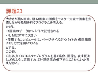 課題23
大きさが横N画素、縦 M画素の画像をラスター走査で画素を走
査しながら処理を行うプログラムを考える。
ただし、
・1画素のデータは1バイトで記憶される
・N、Mは非常に大きい
・使用するコンピュータは、ページサイズがKバイトの 仮想記憶
メモリ方式を用いている
とする。
この時、
CおよびFORTRANでプログラムを書く場合、画像を 表す配列
はどのように定義すれば計算効率の低下を生じさせないか考
えなさい。
 