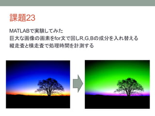 課題23
MATLABで実験してみた
巨大な画像の画素をfor文で回しR,G,Bの成分を入れ替える
縦走査と横走査で処理時間を計測する
 