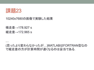 課題23
10240x7680の画像で実験した結果
横走査→178.927 s
縦走査→172.965 s
…
(思ったより変わらなかったが…)MATLABはFORTRAN型なの
で縦走査の方が計算時間が速くなるのは妥当である．
 