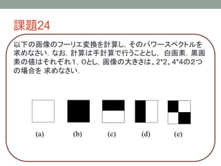 課題24
以下の画像のフーリエ変換を計算し，そのパワースペクトルを
求めなさい．なお，計算は手計算で行うこととし， 白画素，黒画
素の値はそれぞれ１，０とし，画像の大きさは、2*2、4*4の２つ
の場合を 求めなさい．
 