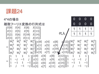 課題24
4*4の場合
離散フーリエ変換の行列式は
𝑋 0 𝑋 4 𝑋[8] 𝑋[12]
𝑋 1 𝑋 5 𝑋[9] 𝑋[13]
𝑋[2] 𝑋[6] 𝑋[10] 𝑋[14]
𝑋[3] 𝑋[7] 𝑋[11] 𝑋[15]
=
𝑊4
0
𝑊4
0
𝑊4
0
𝑊4
0
𝑊4
0
𝑊4
1
𝑊4
2
𝑊4
3
𝑊4
0
𝑊4
2
𝑊4
4
𝑊4
6
𝑊4
0
𝑊4
3
𝑊4
6
𝑊4
9
𝑥 0 𝑥 4 𝑥[8] 𝑥[12]
𝑥 1 𝑥 5 𝑥[9] 𝑥[13]
𝑥[2] 𝑥[6] 𝑥[10] 𝑥[14]
𝑥[3] 𝑥[7] 𝑥[11] 𝑥[15]
𝑊4
0
𝑊4
0
𝑊4
0
𝑊4
0
𝑊4
0
𝑊4
1
𝑊4
2
𝑊4
3
𝑊4
0
𝑊4
2
𝑊4
4
𝑊4
6
𝑊4
0
𝑊4
3
𝑊4
6
𝑊4
9
=
1 1 1 1
1 −𝑗 −1 𝑗
1 −1 1 −1
1 𝑗 −1 −𝑗
𝑥 0 𝑥 4 𝑥[8] 𝑥[12]
𝑥 1 𝑥 5 𝑥[9] 𝑥[13]
𝑥[2] 𝑥[6] 𝑥[10] 𝑥[14]
𝑥[3] 𝑥[7] 𝑥[11] 𝑥[15]
1 1 1 1
1 −𝑗 −1 𝑗
1 −1 1 −1
1 𝑗 −1 −𝑗
0 0 0 0
0 0 0 0
1 1 1 1
1 1 1 1代入
 