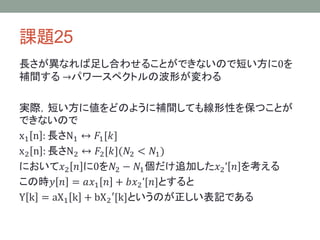 課題25
長さが異なれば足し合わせることができないので短い方に0を
補間する →パワースペクトルの波形が変わる
実際，短い方に値をどのように補間しても線形性を保つことが
できないので
x1 n : 長さN1 ↔ 𝐹1[𝑘]
x2 n : 長さN2 ↔ 𝐹2[𝑘](𝑁2 < 𝑁1)
において𝑥2 𝑛 に0を𝑁2 − 𝑁1個だけ追加した𝑥2’ 𝑛 を考える
この時𝑦 𝑛 = 𝑎𝑥1 𝑛 + 𝑏𝑥2’[𝑛]とすると
Y k = aX1 k + bX2′[k]というのが正しい表記である
 