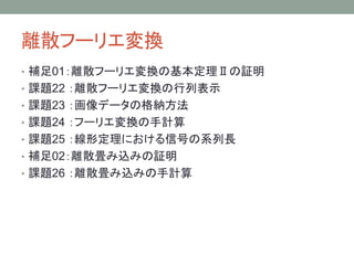離散フーリエ変換
• 補足01：離散フーリエ変換の基本定理Ⅱの証明
• 課題22 ：離散フーリエ変換の行列表示
• 課題23 ：画像データの格納方法
• 課題24 ：フーリエ変換の手計算
• 課題25 ：線形定理における信号の系列長
• 補足02：離散畳み込みの証明
• 課題26 ：離散畳み込みの手計算
 