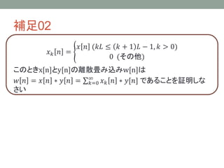 補足02
𝑥 𝑘 𝑛 =
𝑥 𝑛 (𝑘𝐿 ≤ 𝑘 + 1 𝐿 − 1, 𝑘 > 0)
0 (その他)
このときx[n]とy[n]の離散畳み込みw[n]は
𝑤 𝑛 = 𝑥 𝑛 ∗ 𝑦 𝑛 = 𝑘=0
∞
𝑥 𝑘 𝑛 ∗ 𝑦[𝑛] であることを証明しな
さい
 