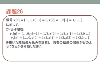 課題26
信号:𝑥 𝑛 = … , 0, 𝑥 −1 = 0, 𝑥 0 = 1, 𝑥 1 = 1,1, …
に対して，
フィルタ関数:
𝑦1 𝑛 = {… , 0, 𝑦 −1 = 1/3, 𝑥 0 = 1/3, 𝑥 1 = 1/3,0, … }
𝑦2 𝑛 = {… , 0, 𝑦 0 = 1/3, 𝑥 1 = 1/3, 𝑥 2 = 1/3,0, … }
を用いた離散畳み込みを計算し，両者の結果の関係がどのよ
うになるかを考察しなさい.
 